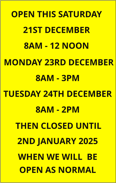 MONDAY 23RD DECEMBER 8AM - 3PM TUESDAY 24TH DECEMBER 8AM - 2PM  2ND JANUARY 2025 WHEN WE WILL  BE OPEN THIS SATURDAY 21ST DECEMBER  8AM - 12 NOON  OPEN AS NORMAL   THEN CLOSED UNTIL